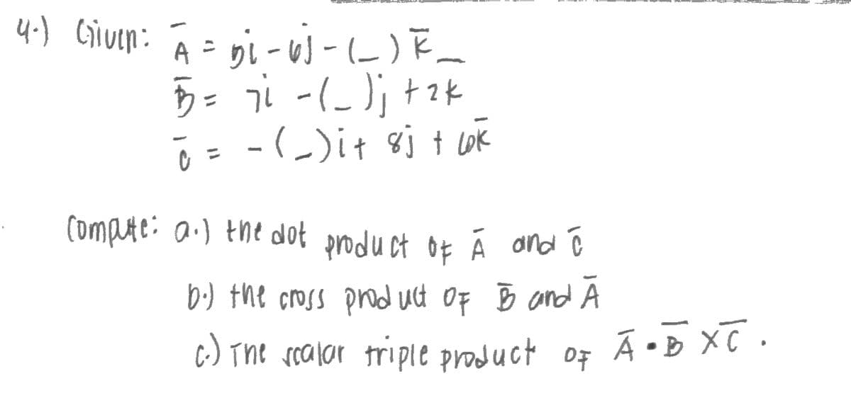 4-) Given: A =
D₁-6)-(__) F_
5 = 7² - (_)₁ + 2k
ō = - (_)i+ 8j + lak
compute: a.) the dot product of À and ō
b.) the cross product of B and Ā
A C
c.) The scalar triple product of
Ā•B XC.