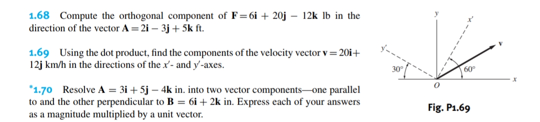1.68 Compute the orthogonal component of F=6i +20j - 12k lb in the
direction of the vector A = 2i - 3j +5k ft.
1.69 Using the dot product, find the components of the velocity vector v = 20i+
12j km/h in the directions of the x'- and y-axes.
*1.70 Resolve A = 3i+5j - 4k in. into two vector components-one parallel
to and the other perpendicular to B = 6i + 2k in. Express each of your answers
as a magnitude multiplied by a unit vector.
30°
O
60°
Fig. P1.69