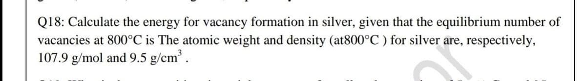 Q18: Calculate the energy for vacancy formation in silver, given that the equilibrium number of
vacancies at 800°C is The atomic weight and density (at800°C ) for silver are, respectively,
107.9 g/mol and 9.5 g/cm.
