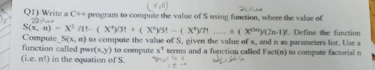 Q1) Write a C++ program to compute the value of S using function, where the value of
S(x, n)
X /1!- (X)/3! + (X/5!
( X*)/7! . ± ( Xy(2n-1)!. Define the function
Compute_S(x, n) to compute the value of S, given the value of x, and n as parameters list. Use a
function called pwr(x,y) to compute x tems and a function called Fact(n) to compute factorial n
(i.e. n!) in the equation of S.
