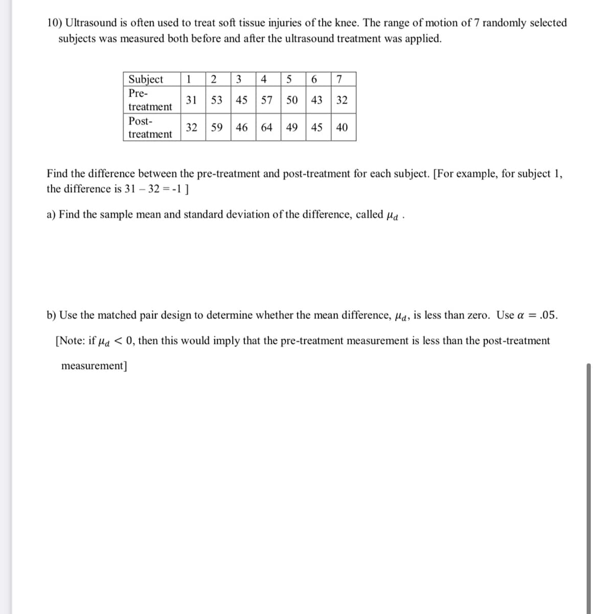 10) Ultrasound is often used to treat soft tissue injuries of the knee. The range of motion of 7 randomly selected
subjects was measured both before and after the ultrasound treatment was applied.
Subject
1
3
4
5
6.
7
Pre-
31
53
45 57
50 43
32
treatment
Post-
32
59
46
64
49
45
40
treatment
Find the difference between the pre-treatment and post-treatment for each subject. [For example, for subject 1,
the difference is 31 – 32 = -1]
a) Find the sample mean and standard deviation of the difference, called µa .
b) Use the matched pair design to determine whether the mean difference, µa, is less than zero. Use a = .05.
[Note: if µa < 0, then this would imply that the pre-treatment measurement is less than the post-treatment
measurement]
