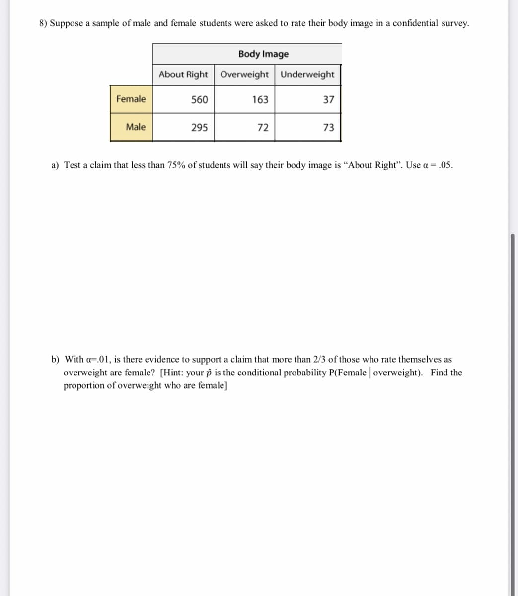 8) Suppose a sample of male and female students were asked to rate their body image in a confidential survey.
Body Image
About Right Overweight Underweight
Female
560
163
37
Male
295
72
73
a) Test a claim that less than 75% of students will say their body image is "About Right". Use a = .05.
b) With a=.01, is there evidence to support a claim that more than 2/3 of those who rate themselves as
overweight are female? [Hint: your ôp is the conditional probability P(Female | overweight). Find the
proportion of overweight who are female]
