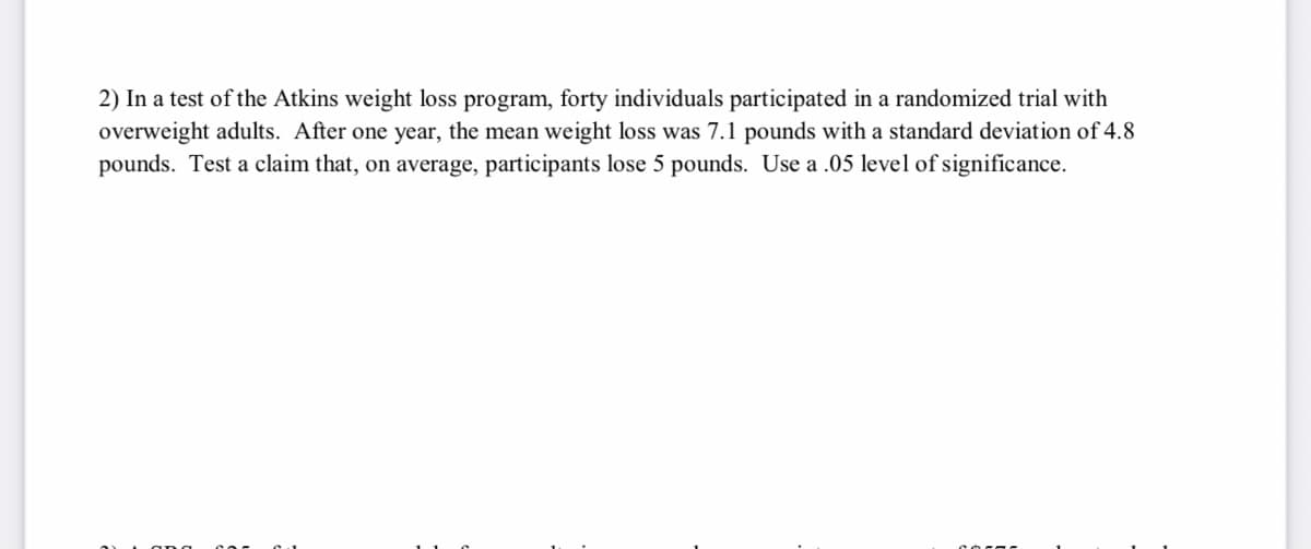 2) In a test of the Atkins weight loss program, forty individuals participated in a randomized trial with
overweight adults. After one year, the mean weight loss was 7.1 pounds with a standard deviation of 4.8
pounds. Test a claim that, on average, participants lose 5 pounds. Use a .05 level of significance.
