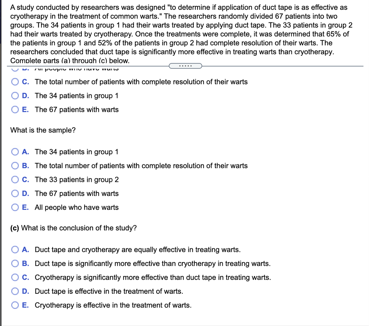 A study conducted by researchers was designed "to determine if application of duct tape is as effective as
cryotherapy in the treatment of common warts." The researchers randomly divided 67 patients into two
groups. The 34 patients in group 1 had their warts treated by applying duct tape. The 33 patients in group 2
had their warts treated by cryotherapy. Once the treatments were complete, it was determined that 65% of
the patients in group 1 and 52% of the patients in group 2 had complete resolution of their warts. The
researchers concluded that duct tape is significantly more effective in treating warts than cryotherapy.
Complete parts (a) throuah (c) below.
.....
C. The total number of patients with complete resolution of their warts
D. The 34 patients in group 1
E. The 67 patients with warts
What is the sample?
A. The 34 patients in group 1
B. The total number of patients with complete resolution of their warts
C. The 33 patients in group 2
D. The 67 patients with warts
E. All people who have warts
(c) What is the conclusion of the study?
A. Duct tape and cryotherapy are equally effective in treating warts.
B. Duct tape is significantly more effective than cryotherapy in treating warts.
C. Cryotherapy is significantly more effective than duct tape in treating warts.
D. Duct tape is effective in the treatment of warts.
E. Cryotherapy is effective in the treatment of warts.
