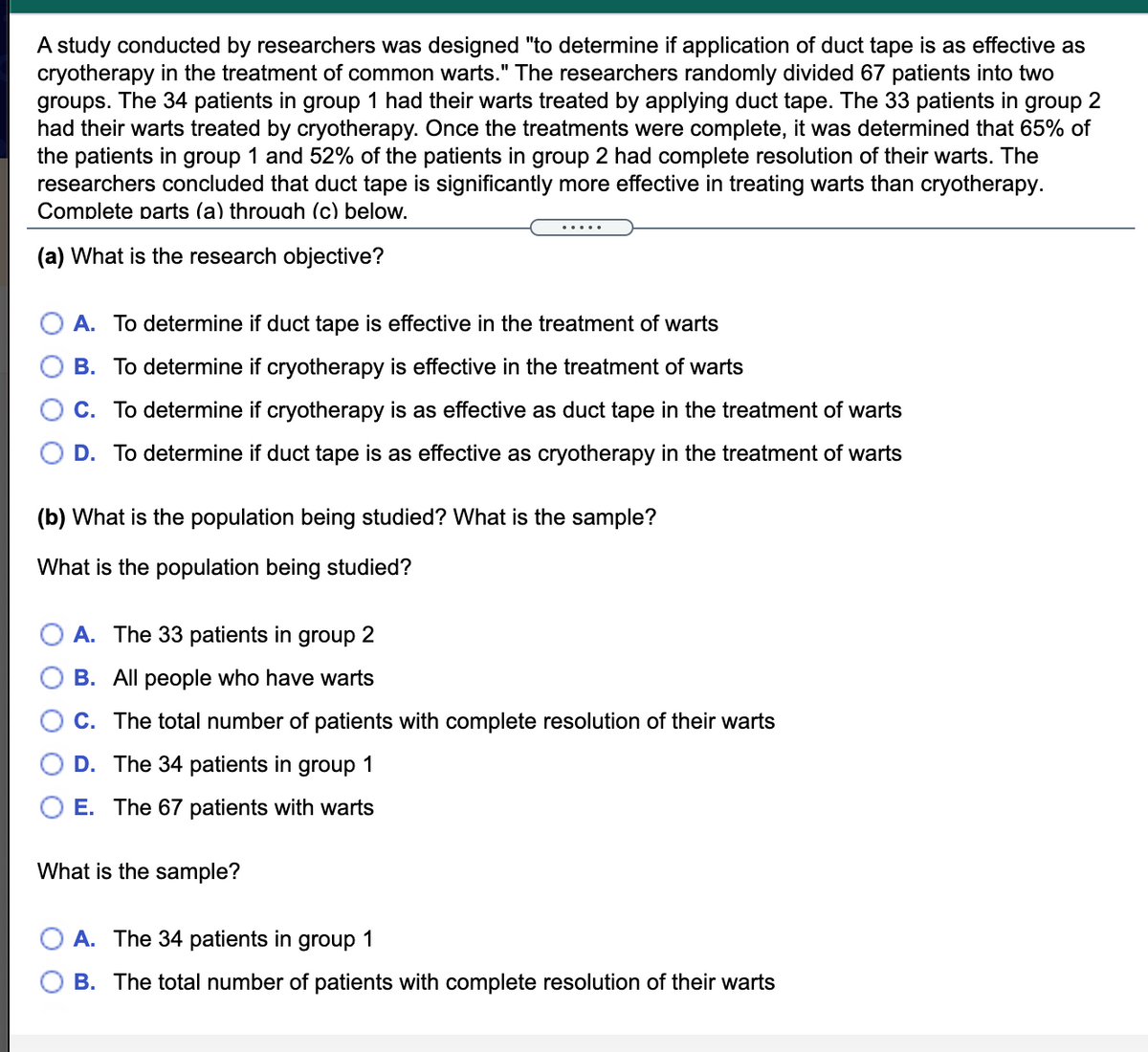 A study conducted by researchers was designed "to determine if application of duct tape is as effective as
cryotherapy in the treatment of common warts." The researchers randomly divided 67 patients into two
groups. The 34 patients in group 1 had their warts treated by applying duct tape. The 33 patients in group 2
had their warts treated by cryotherapy. Once the treatments were complete, it was determined that 65% of
the patients in group 1 and 52% of the patients in group 2 had complete resolution of their warts. The
researchers concluded that duct tape is significantly more effective in treating warts than cryotherapy.
Complete parts (a) throuah (c) below.
(a) What is the research objective?
A. To determine if duct tape is effective in the treatment of warts
B. To determine if cryotherapy is effective in the treatment of warts
C. To determine if cryotherapy is as effective as duct tape in the treatment of warts
D. To determine if duct tape is as effective as cryotherapy in the treatment of warts
(b) What is the population being studied? What is the sample?
What is the population being studied?
A. The 33 patients in group 2
B. All people who have warts
C. The total number of patients with complete resolution of their warts
D. The 34 patients in group 1
E. The 67 patients with warts
What is the sample?
A. The 34 patients in
group
1
B. The total number of patients with complete resolution of their warts
