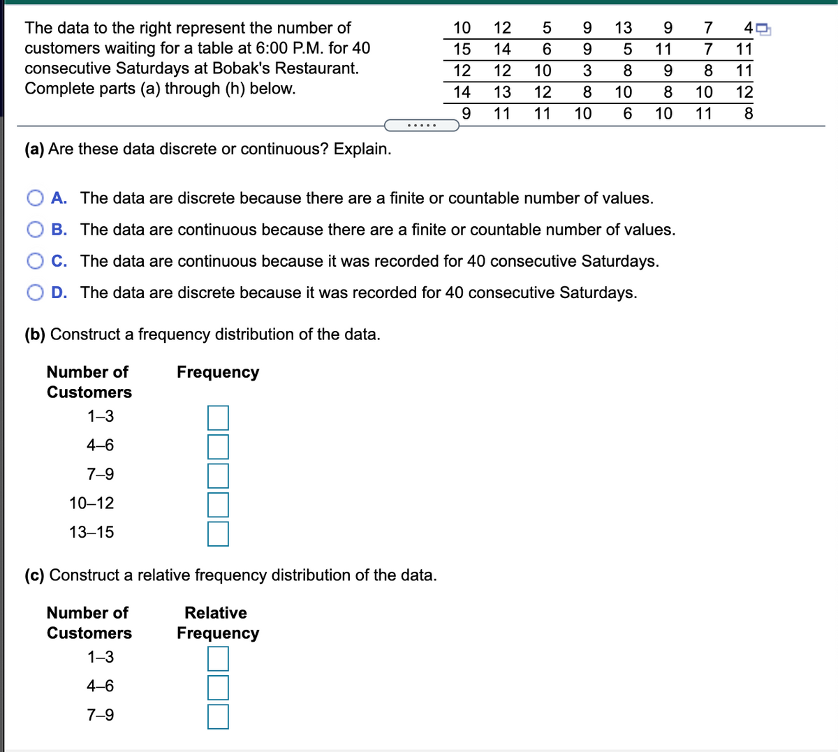 The data to the right represent the number of
customers waiting for a table at 6:00 P.M. for 40
consecutive Saturdays at Bobak's Restaurant.
Complete parts (a) through (h) below.
10
12
5
13
9.
7
15
14
9.
11
7
11
12
12
10
8.
9.
8
11
14
13
12
8
10
8
10
12
9.
11
11
10
6
10
11
(a) Are these data discrete or continuous? Explain.
A. The data are discrete because there are a finite or countable number of values.
B. The data are continuous because there are a finite or countable number of values.
C. The data are continuous because it was recorded for 40 consecutive Saturdays.
D. The data are discrete because it was recorded for 40 consecutive Saturdays.
(b) Construct a frequency distribution of the data.
Number of
Frequency
Customers
1-3
4-6
7-9
10–12
13–15
(c) Construct a relative frequency distribution of the data.
Number of
Relative
Customers
Frequency
1-3
4-6
7-9
