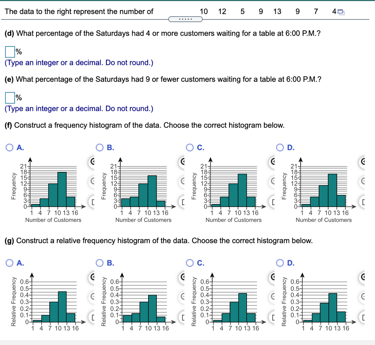 The data to the right represent the number of
10
12
5
13
7
....
(d) What percentage of the Saturdays had 4 or more customers waiting for a table at 6:00 P.M.?
(Type an integer or a decimal. Do not round.)
(e) What percentage of the Saturdays had 9 or fewer customers waiting for a table at 6:00 P.M.?
(Type an integer or a decimal. Do not round.)
(f) Construct a frequency histogram of the data. Choose the correct histogram below.
A.
В.
С.
D.
21-
18=
155
12
21-
181
153
12
21-
185
153
123
21-
18-
15-
12-
4 7 10 13 16
4 7 10 13 16
1 4 7 10 13 16
1 4 7 10 13 16
Number of Customers
Number of Customers
Number of Customers
Number of Customers
(g) Construct a relative frequency histogram of the data. Choose the correct histogram below.
A.
В.
D.
0.6-
0.5-
0.4-
0.3-
0.2-
0.11
0-F
1 4 7 10 13 16
0.6-
0.5-
0.4-
0.3-
0.2-
0.11
0.6+
0.5-
0.4-
0.3-
0.2-
0.11
0.6-
0.5-
0.4-
0.3-
0.2-
0.14
1 4 7 10 13 16
1 4 7 10 13 16
1 4 7 10 13 16
Frequency
Relative Frequency
Relative Frequency
Frequency
Frequency
Relative Frequency
Relative Frequency
Frequency
