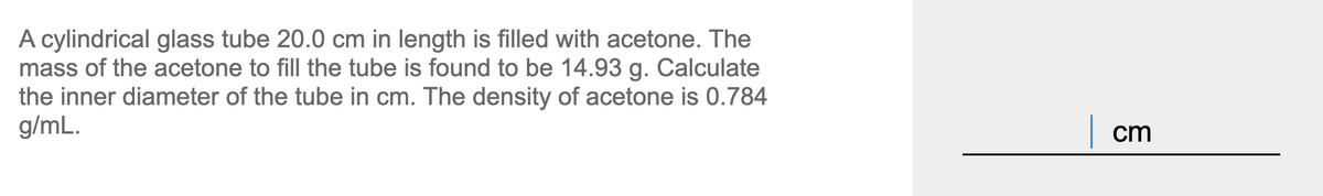 A cylindrical glass tube 20.0 cm in length is filled with acetone. The
mass of the acetone to fill the tube is found to be 14.93 g. Calculate
the inner diameter of the tube in cm. The density of acetone is 0.784
g/mL.
| cm
