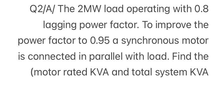 Q2/A/ The 2MW load operating with 0.8
lagging power factor. To improve the
power factor to 0.95 a synchronous motor
is connected in parallel with load. Find the
(motor rated KVA and total system KVA