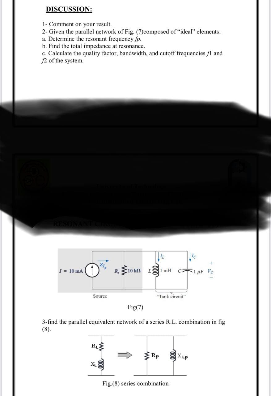 DISCUSSION:
1- Comment on your result.
2- Given the parallel network of Fig. (7)composed of "ideal" elements:
a. Determine the resonant frequency fp.
b. Find the total impedance at resonance.
c. Calculate the quality factor, bandwidth, and cutoff frequencies fl and
f2 of the system.
RESONANT CIRE
I = 10 mA
Z1₂
O
Source
RL
R₂ 10 ΕΩ L
ell
IL
mH
"Tank circuit"
Rp
Fig(7)
3-find the parallel equivalent network of a series R.L. combination in fig
(8).
Fig.(8) series combination
Ic
XLP
μF Vc