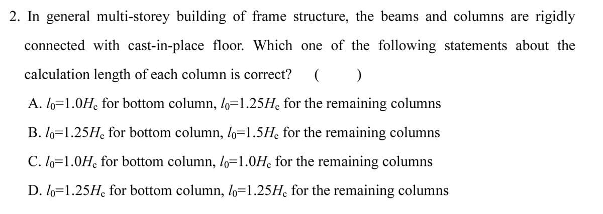 2. In general multi-storey building of frame structure, the beams and columns are rigidly
connected with cast-in-place floor. Which one of the following statements about the
calculation length of each column is correct?
A. l6=1.0H, for bottom column, lo=1.25H, for the remaining columns
B. lo=1.25H, for bottom column, lo=1.5Hc for the remaining columns
C. lo=1.0H, for bottom column, lo=1.0H for the remaining columns
D. l6=1.25H, for bottom column, lo=1.25H, for the remaining columns
