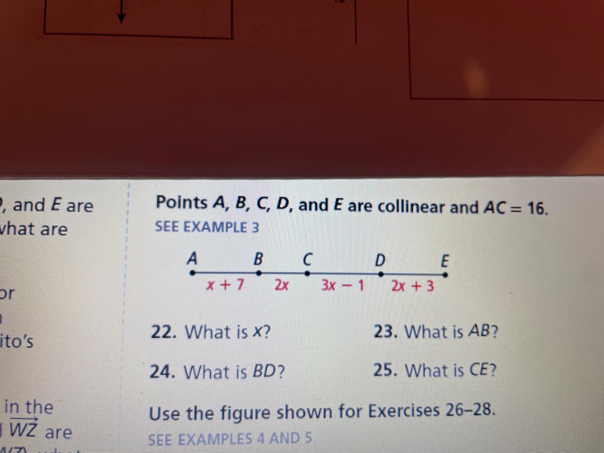 P, and E are
what are
or
1
ito's
in the
3 WŻ are
1/7)
Points A, B, C, D, and E are collinear and AC = 16.
SEE EXAMPLE 3
B
A
x + 7
2x
C
3x - 1
D
2x + 3
E
23. What is AB?
25. What is CE?
22. What is X?
24. What is BD?
Use the figure shown for Exercises 26-28.
SEE EXAMPLES 4 AND 5