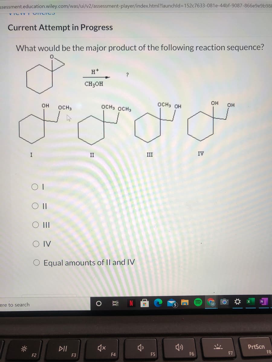 ssessment.education.wiley.com/was/ui/v2/assessment-player/index.html?launchld%3D152C7633-081e-44bf-9087-866e9e9b988
VICV TUICIC3
Current Attempt in Progress
What would be the major product of the following reaction sequence?
H+
?
CH3OH
OCH3 OH
OH
OH
OCH3
OCH3 OCH3
OH
I
II
III
IV
O II
O IV
O Equal amounts of II and IV
ere to search
DII
PrtScn
F4
F5
F6
F7
F8
F2
F3
O O O OO
