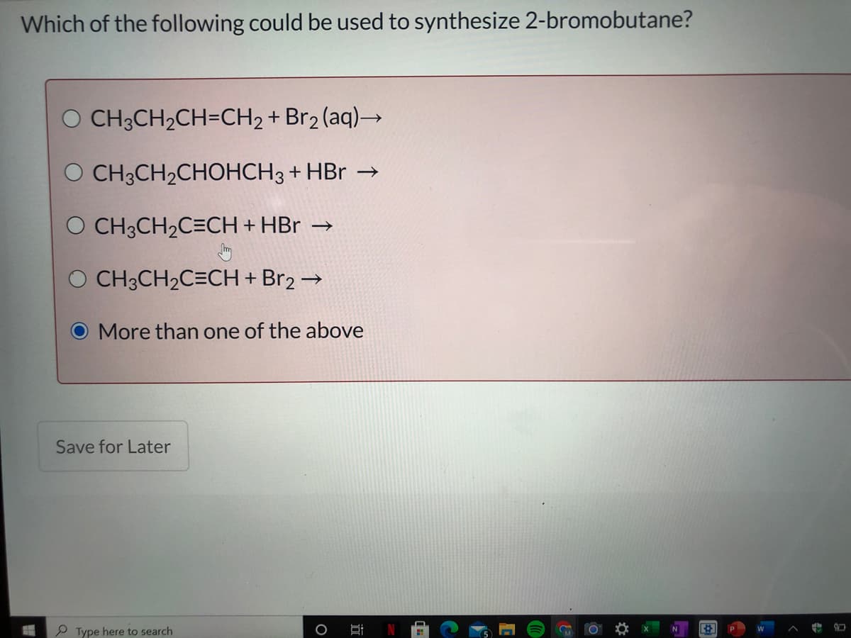 Which of the following could be used to synthesize 2-bromobutane?
O CH3CH2CH=CH2 + Br2 (aq)→
O CH3CH2CHOHCH3 + HBr →
O CH3CH2C=CH + HBr →
O CH3CH2C=CH + Br2 →
O More than one of the above
Save for Later
Type here to search
%23
