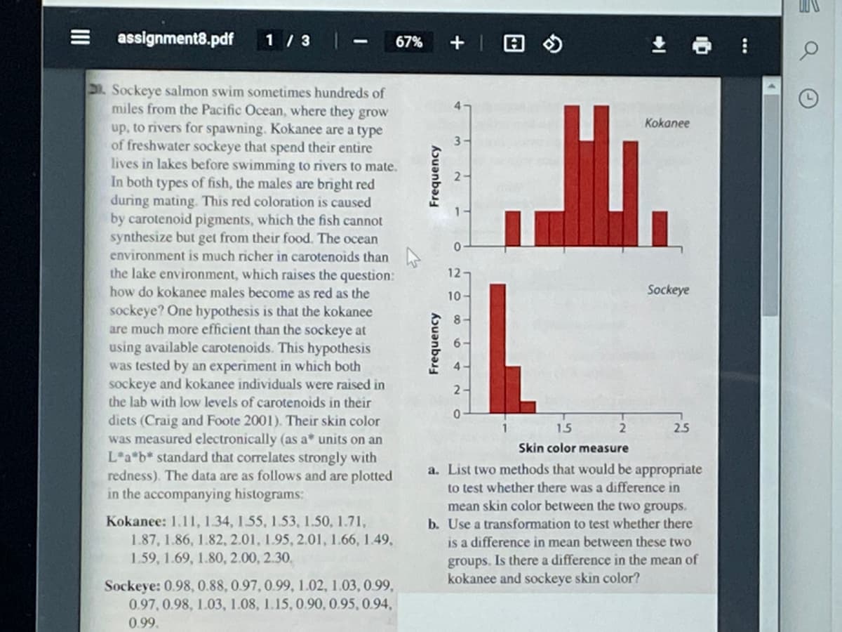 assignment8.pdf
1/3
Sockeye salmon swim sometimes hundreds of
miles from the Pacific Ocean, where they grow
up, to rivers for spawning. Kokanee are a type
of freshwater sockeye that spend their entire
lives in lakes before swimming to rivers to mate.
In both types of fish, the males are bright red
during mating. This red coloration is caused
by carotenoid pigments, which the fish cannot
synthesize but get from their food. The ocean
environment is much richer in carotenoids than
the lake environment, which raises the question:
how do kokanee males become as red as the
sockeye? One hypothesis is that the kokanee
are much more efficient than the sockeye at
using available carotenoids. This hypothesis
was tested by an experiment in which both
sockeye and kokanee individuals were raised in
the lab with low levels of carotenoids in their
diets (Craig and Foote 2001). Their skin color
was measured electronically (as a* units on an
L*a*b* standard that correlates strongly with
redness). The data are as follows and are plotted
in the accompanying histograms:
Kokanee: 1.11, 1.34, 155, 1.53, 1.50, 1.71,
1.87, 1.86, 1.82, 2.01, 1.95, 2.01, 1.66, 1.49,
1.59, 1.69, 1.80, 2.00, 2.30.
67%
Sockeye: 0.98, 0.88, 0.97, 0.99, 1.02, 1.03, 0.99,
0.97, 0.98, 1.03, 1.08, 1.15, 0.90, 0.95, 0.94,
0.99.
Frequency
Frequency
12-
10
8-
6-
4-
2
1
2
Kokanee
15
Skin color measure
a. List two methods that would be appropriate
to test whether there was a difference in
mean skin color between the two groups.
b. Use a transformation to test whether there
is a difference in mean between these two
groups. Is there a difference in the mean of
kokanee and sockeye skin color?
Sockeye
2.5
S
G