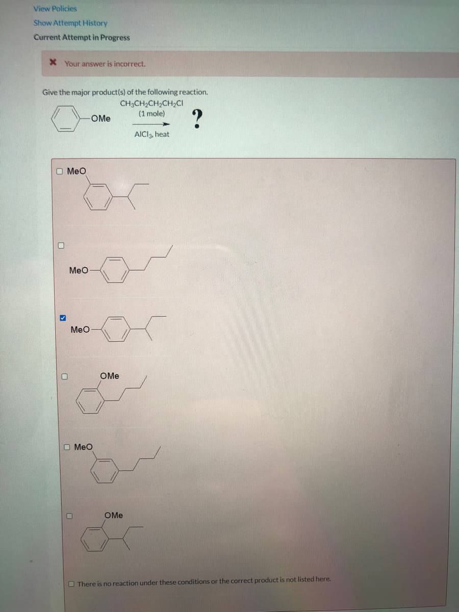View Policies
Show Attempt History
Current Attempt in Progress
X Your answer is incorrect.
Give the major product(s) of the following reaction.
CH3CH2CH2CH2CI
(1 mole)
?
OMe
AICI3, heat
O Meo
MeO
Meo
OMe
O Meo
OMe
O There is no reaction under these conditions or the correct product is not listed here.
