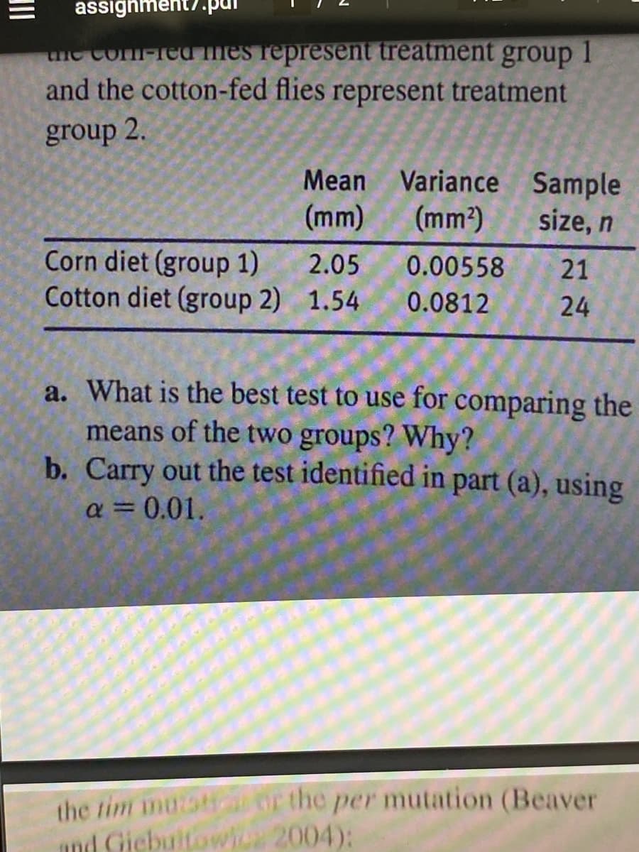 assignment?.pur
the com-red mes represent treatment group 1
and the cotton-fed flies represent treatment
group 2.
Corn diet (group 1)
Cotton diet (group 2)
Mean
(mm)
2.05
1.54
Variance
(mm²)
0.00558
0.0812
Sample
size, n
21
24
a. What is the best test to use for comparing the
means of the two groups? Why?
b. Carry out the test identified in part (a), using
a = 0.01.
the tim mužstic or the per mutation (Beaver
and Giebultowicz 2004):