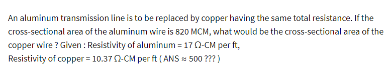 An aluminum transmission line is to be replaced by copper having the same total resistance. If the
cross-sectional area of the aluminum wire is 820 MCM, what would be the cross-sectional area of the
copper wire ? Given : Resistivity of aluminum = 17 02-CM per ft,
Resistivity of copper = 10.37 02-CM per ft (ANS ≈ 500 ??? )