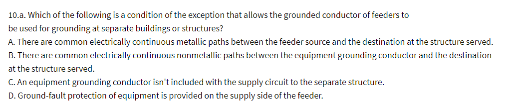 10.a. Which of the following is a condition of the exception that allows the grounded conductor of feeders to
be used for grounding at separate buildings or structures?
A. There are common electrically continuous metallic paths between the feeder source and the destination at the structure served.
B. There are common electrically continuous nonmetallic paths between the equipment grounding conductor and the destination
at the structure served.
C. An equipment grounding conductor isn't included with the supply circuit to the separate structure.
D. Ground-fault protection of equipment is provided on the supply side of the feeder.