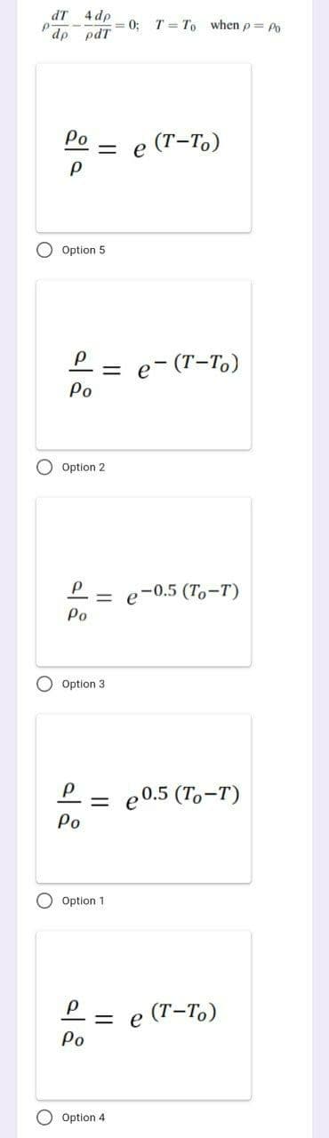 dT 4 dp
T = To when p= Po
dp pdT
Po
(Т-То)
Option 5
P= e- (T-T)
Po
O Option 2
e-0.5 (Tо -т)
Po
O Option 3
P = e0.5 (To-T)
%3D
Ро
O Option 1
P = e (T-To)
Po
Option 4
