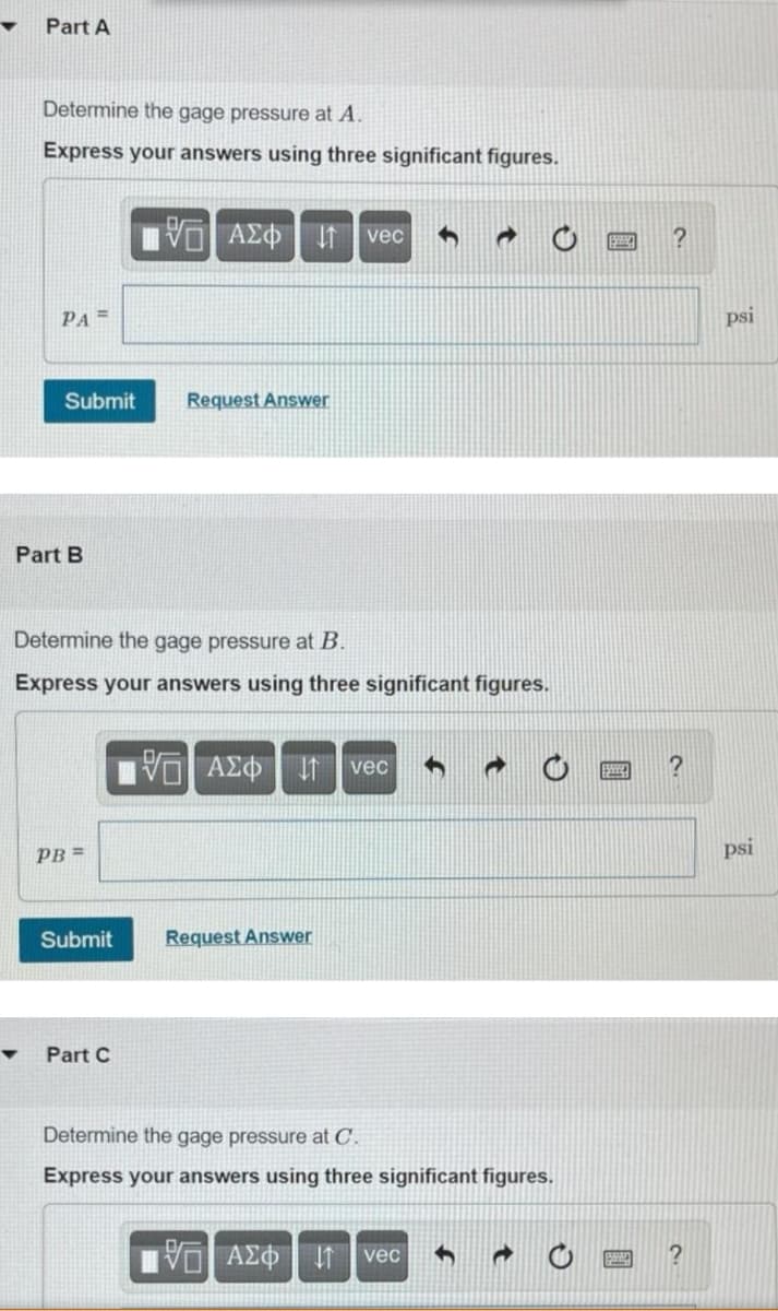 Part A
Determine the gage pressure at A.
Express your answers using three significant figures.
ΑΣΦ
vec
PA =
psi
Submit
Request Answer
Part B
Determine the gage pressure at B.
Express your answers using three significant figures.
VOAZO t vec
PB =
psi
Submit
Request Answer
Part C
Determine the gage pressure at C.
Express your answers using three significant figures.
ΑΣΦ
vec
