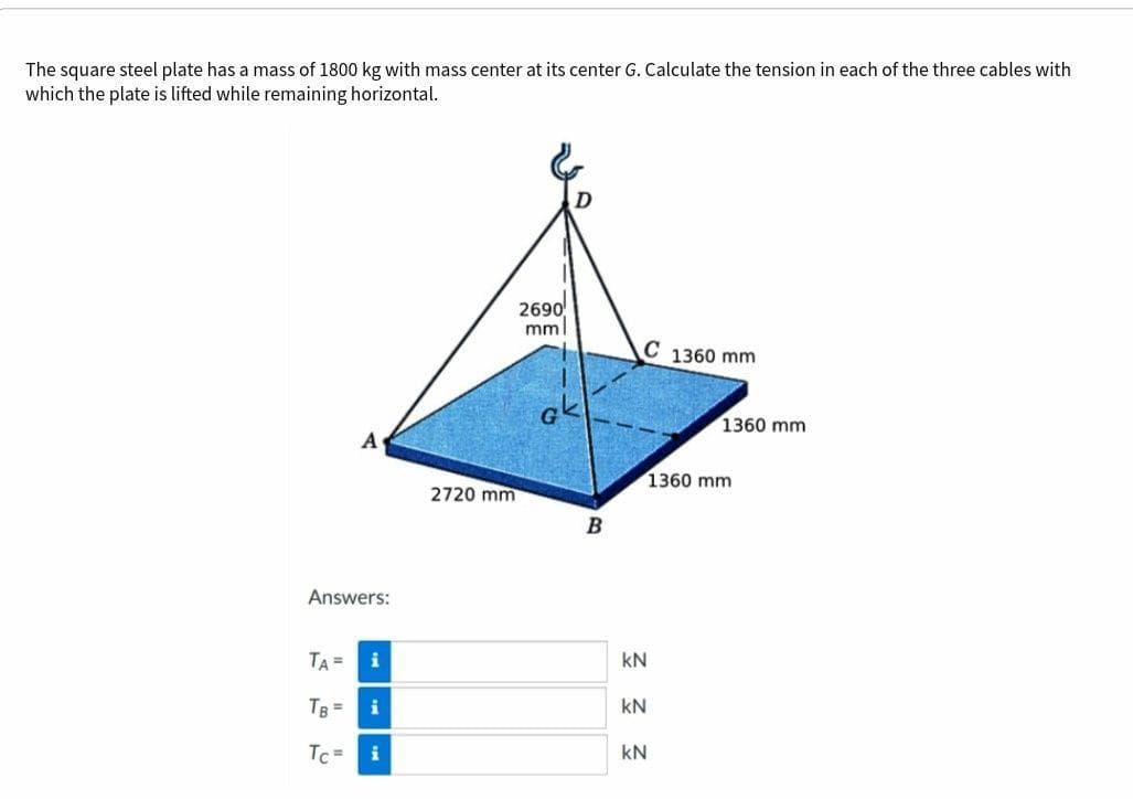 The square steel plate has a mass of 1800 kg with mass center at its center G. Calculate the tension in each of the three cables with
which the plate is lifted while remaining horizontal.
2690
mml
C 1360 mm
ak
1360 mm
A
1360 mm
2720 mm
Answers:
TA =
i
kN
TB =
kN
Tc =
i
kN
