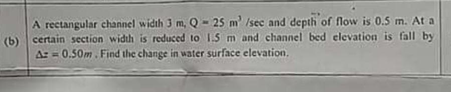 A rectangular channel width 3 m, Q 25 m /sec and depth of flow is 0.5 m. At a
(b)
certain section width is reduced to 1.S m and channel bed elevation is fall by
Az =0.50m.Find the change in water surface elevation.
