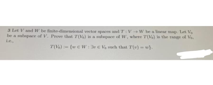 3 Let V andW be finite-dimensional vector spaces and T: V W be a linear map. Let Vo
be a subspace of V. Prove that T(Vo) is a subspace of W, where T(V) is the range of Vo,
i.e.,
T(Vo) : {w e W: 3v E Vo such that T(v) = w}.
%3D
