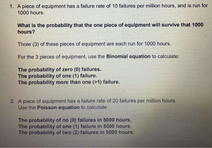 1. A piece of equipment has a failure rate of 10 failures per million hours, and is run for
1000 hours.
What is the probability that the one piece of equipment will survive that 1000
hours?
Three (3) of these pieces of equipment are each run for 1000 hours.
For the 3 pieces of equipment, use the Binomial equation to calculate:
The probability of zero (0) failures.
The probability of one (1) failure.
The probability more than one (>1) failure.
2. A piece of equipment has a failure rate of 20 failures per million hours.
Use the Poisson equation to calculate:
The probability of no (0) failures in 5000 hours.
The probability of one (1) failure in 5000 hours.
The probability of two (2) failures in 5000 hours.
