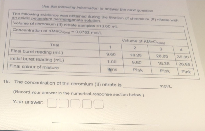 Use the following information to answer the next question
The following evidence was obtained during the titration of chromium (1) nitrate with
an acidic potassium permanganate solution.
Volume of chromium (II) nitrate samples =10.00 mL
Concentration of KMNOA(ag) = 0.0782 mol/L
Volume of KMnOA(aq)
Trial
2
4
Final buret reading (mL)
9.60
18.25
26.85
35.80
Initial buret reading (mL)
1.00
9.60
18.25
26.85
Final colour of mixture
INink
Pink
Pink
Pink
19. The concentration of the chromium (II) nitrate is
mol/L
(Record your answer in the numerical-response section below.)
Your answer: O0 000
