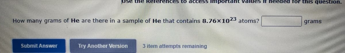 Use the Rererences to access Important Values If needed for this question.
How many grams of He are there in a sample of He that contains 8.76×1023 atoms?
grams
Submit Answer
Try Another Version
3 item attempts remaining
