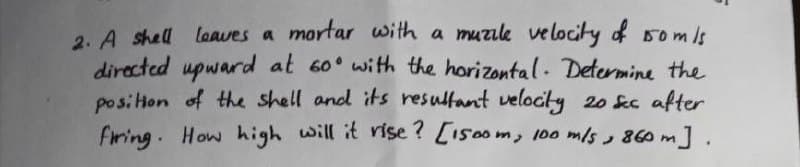 2. A shell leaves a mortar with a muzile velocity of 150m/s
directed upward at 60° with the horizontal. Determine the
position of the shell and its resultant velocity 20 sec after
firing. How high will it rise? [1500m, 100 m/s, 860 m].
