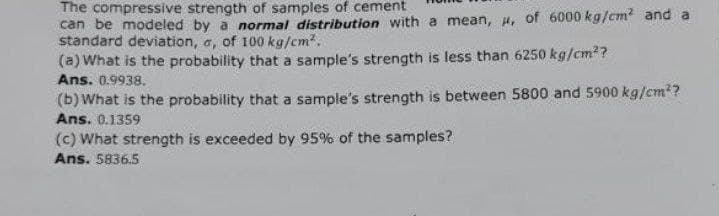 The compressive strength of samples of cement
can be modeled by a normal distribution with a mean, u, of 6000 kg/cm² and a
standard deviation, a, of 100 kg/cm².
(a) What is the probability that a sample's strength is less than 6250 kg/cm²?
Ans. 0.9938.
(b) What is the probability that a sample's strength is between 5800 and 5900 kg/cm²?
Ans. 0.1359
(c) What strength is exceeded by 95% of the samples?
Ans. 5836.5