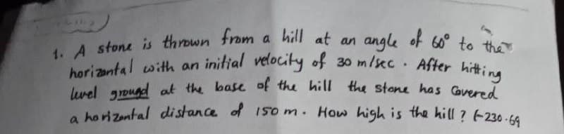 1. A stone is thrown from a hill at an angle of 60° to the
horizontal with an initial velocity of 30 m/sec. After hitting
level ground at the base of the hill the stone has covered
a horizontal distance of 150 m. How high is the hill? (230-69