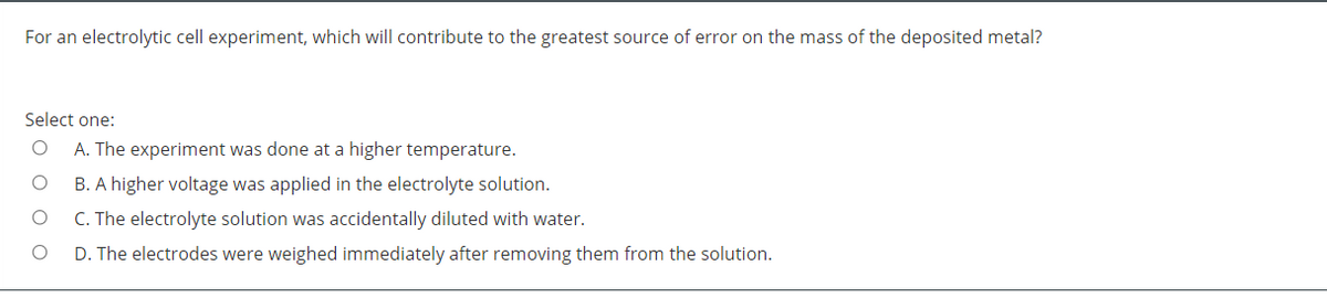 For an electrolytic cell experiment, which will contribute to the greatest source of error on the mass of the deposited metal?
Select one:
A. The experiment was done at a higher temperature.
B. A higher voltage was applied in the electrolyte solution.
C. The electrolyte solution was accidentally diluted with water.
D. The electrodes were weighed immediately after removing them from the solution.
O O O
