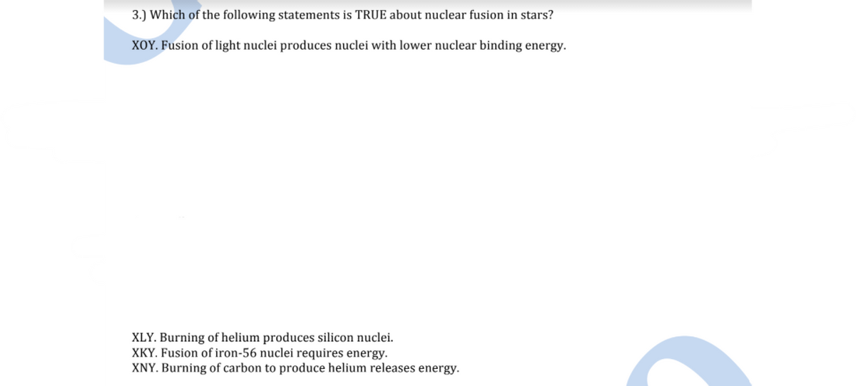 3.) Which of the following statements is TRUE about nuclear fusion in stars?
XOY. Fusion of light nuclei produces nuclei with lower nuclear binding energy.
XLY. Burning of helium produces silicon nuclei.
XKY. Fusion of iron-56 nuclei requires energy.
XNY. Burning of carbon to produce helium releases energy.
