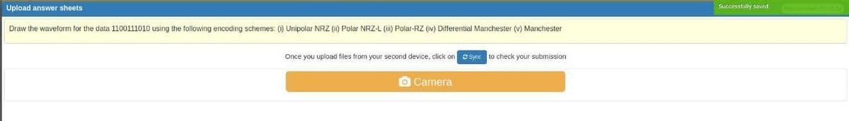 answer sheets
Upload
Draw the waveform for the data 1100111010 using the following encoding schemes: (i) Unipolar NRZ (ii) Polar NRZ-L (iii) Polar-RZ (iv) Differential Manchester (v) Manchester
Once you upload files from your second device, click on Sync to check your submission
o Camera
Successfully saved.