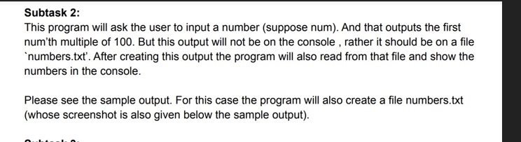 Subtask 2:
This program will ask the user to input a number (suppose num). And that outputs the first
num'th multiple of 100. But this output will not be on the console, rather it should be on a file
`numbers.txt'. After creating this output the program will also read from that file and show the
numbers in the console.
Please see the sample output. For this case the program will also create a file numbers.txt
(whose screenshot is also given below the sample output).