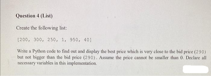 Question 4 (List)
Create the following list:
[200, 300, 250, 1, 950, 40]
Write a Python code to find out and display the best price which is very close to the bid price (290)
but not bigger than the bid price (290). Assume the price cannot be smaller than 0. Declare all
necessary variables in this implementation.