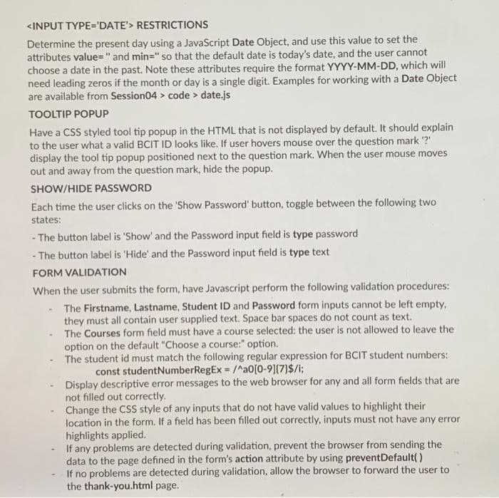 <INPUT TYPE='DATE'> RESTRICTIONS
Determine the present day using a JavaScript Date Object, and use this value to set the
attributes value="and min=" so that the default date is today's date, and the user cannot
choose a date in the past. Note these attributes require the format YYYY-MM-DD, which will
need leading zeros if the month or day is a single digit. Examples for working with a Date Object
are available from Session04 > code > date.js
TOOLTIP POPUP
Have a CSS styled tool tip popup in the HTML that is not displayed by default. It should explain
to the user what a valid BCIT ID looks like. If user hovers mouse over the question mark '?'
display the tool tip popup positioned next to the question mark. When the user mouse moves
out and away from the question mark, hide the popup.
SHOW/HIDE PASSWORD
Each time the user clicks on the 'Show Password' button, toggle between the following two
states:
- The button label is 'Show' and the Password input field is type password
- The button label is 'Hide' and the Password input field is type text
FORM VALIDATION
When the user submits the form, have Javascript perform the following validation procedures:
- The Firstname, Lastname, Student ID and Password form inputs cannot be left empty,
they must all contain user supplied text. Space bar spaces do not count as text.
The Courses form field must have a course selected: the user is not allowed to leave the
option on the default "Choose a course:" option.
The student id must match the following regular expression for BCIT student numbers:
const studentNumberRegEx = /^a0[0-9][7]$/i;
Display descriptive error messages to the web browser for any and all form fields that are
not filled out correctly.
Change the CSS style of any inputs that do not have valid values to highlight their
location in the form. If a field has been filled out correctly, inputs must not have any error
highlights applied.
If any problems are detected during validation, prevent the browser from sending the
data to the page defined in the form's action attribute by using preventDefault()
If no problems are detected during validation, allow the browser to forward the user to
the thank-you.html page.