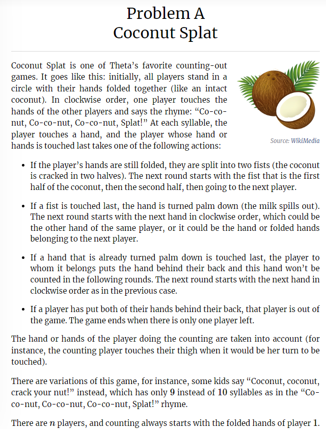 Problem A
Coconut Splat
Coconut Splat is one of Theta's favorite counting-out
games. It goes like this: initially, all players stand in a
circle with their hands folded together (like an intact
coconut). In clockwise order, one player touches the
hands of the other players and says the rhyme: "Co-co-
nut, Co-co-nut, Co-co-nut, Splat!" At each syllable, the
player touches a hand, and the player whose hand or
hands is touched last takes one of the following actions:
Source: WikiMedia
• If the player's hands are still folded, they are split into two fists (the coconut
is cracked in two halves). The next round starts with the fist that is the first
half of the coconut, then the second half, then going to the next player.
If a fist is touched last, the hand is turned palm down (the milk spills out).
The next round starts with the next hand in clockwise order, which could be
the other hand of the same player, or it could be the hand or folded hands
belonging to the next player.
• If a hand that is already turned palm down is touched last, the player to
whom it belongs puts the hand behind their back and this hand won't be
counted in the following rounds. The next round starts with the next hand in
clockwise order as in the previous case.
• If a player has put both of their hands behind their back, that player is out of
the game. The game ends when there is only one player left.
The hand or hands of the player doing the counting are taken into account (for
instance, the counting player touches their thigh when it would be her turn to be
touched).
There are variations of this game, for instance, some kids say "Coconut, coconut,
crack your nut!" instead, which has only 9 instead of 10 syllables as in the "Co-
co-nut, Co-co-nut, Co-co-nut, Splat!" rhyme.
There are n players, and counting always starts with the folded hands of player 1.