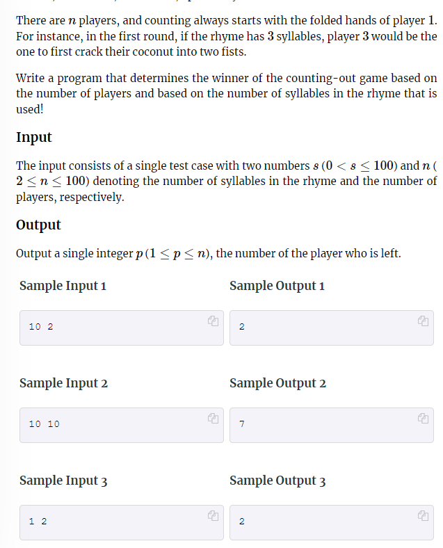 There are n players, and counting always starts with the folded hands of player 1.
For instance, in the first round, if the rhyme has 3 syllables, player 3 would be the
one to first crack their coconut into two fists.
Write a program that determines the winner of the counting-out game based on
the number of players and based on the number of syllables in the rhyme that is
used!
Input
The input consists of a single test case with two numbers s (0 < s ≤ 100) and n (
2 ≤ n ≤ 100) denoting the number of syllables in the rhyme and the number of
players, respectively.
Output
Output a single integer p (1 ≤p ≤n), the number of the player who is left.
Sample Input 1
Sample Output 1
10 2
Sample Input 2
10 10
Sample Input 3
1 2
↓
2
↓
2
Sample Output 2
7
Sample Output 3
2
↓
↓