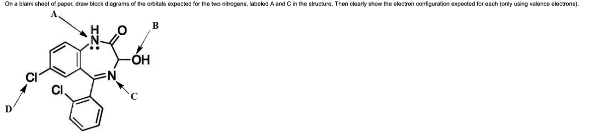 On a blank sheet of paper, draw block diagrams of the orbitals expected for the two nitrogens, labeled A and C in the structure. Then clearly show the electron configuration expected for each (only using valence electrons).
CI
CI
IZ:
N
OH
B