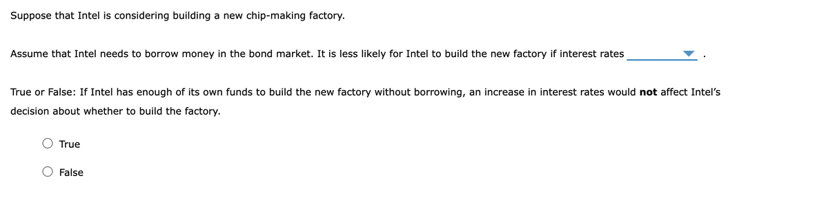 Suppose that Intel is considering building a new chip-making factory.
Assume that Intel needs to borrow money in the bond market. It is less likely for Intel to build the new factory if interest rates
True or False: If Intel has enough of its own funds to build the new factory without borrowing, an increase in interest rates would not affect Intel's
decision about whether to build the factory.
True
False