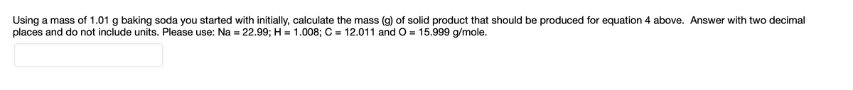 ### Mass Calculation of Solid Product from Baking Soda

---

**Problem Statement:**

Using a mass of 1.01 grams of baking soda you started with initially, calculate the mass (g) of the solid product that should be produced for Equation 4 above. Answer with two decimal places and do not include units. Please use the following atomic masses:

- Sodium (Na) = 22.99
- Hydrogen (H) = 1.008
- Carbon (C) = 12.011
- Oxygen (O) = 15.999 g/mole

---

**Input Box:**

```
[                                                                 ]
```

(Note: There is an input box provided for answers.)