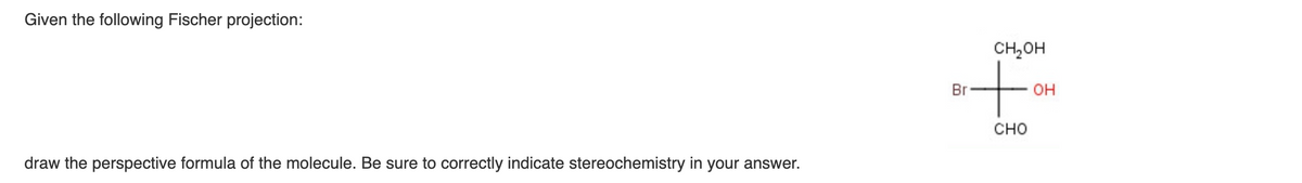 Given the following Fischer projection:
draw the perspective formula of the molecule. Be sure to correctly indicate stereochemistry in your answer.
CH₂OH
+
CHO
Br
OH