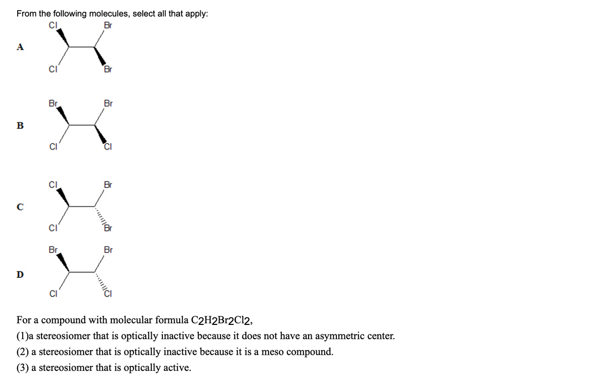 From the following molecules, select all that apply:
CI
Br
A
B
D
CI
Br
CI
Br
Om...
Br
Br
O
Br
Br
110
For a compound with molecular formula C2H2Br2Cl2,
(1)a stereosiomer that is optically inactive because it does not have an asymmetric center.
(2) a stereosiomer that is optically inactive because it is a meso compound.
(3) a stereosiomer that is optically active.