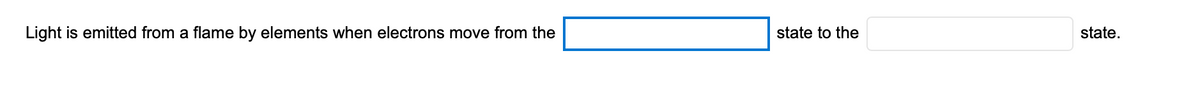 **Educational Content on Emission of Light by Elements**

---

### Understanding Electron Transitions and Light Emission

Light is emitted from a flame by elements when electrons move from the ______ state to the ______ state.

---

In this statement, it is explaining how elements emit light. This phenomenon occurs when electrons in the atoms of the elements undergo transitions between different energy states. Specifically, electrons emit light when they drop from a higher energy state to a lower energy state. The blanks are meant to be filled in as "higher energy" and "lower energy," respectively, to complete the explanation that electrons move from the higher energy state to the lower energy state, resulting in the emission of light.