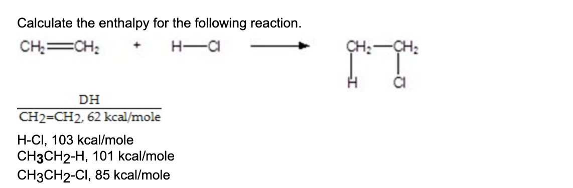 Calculate the enthalpy for the following reaction.
CH₂=CH₂
H-CI
DH
CH2=CH2, 62 kcal/mole
H-CI, 103 kcal/mole
CH3CH2-H, 101 kcal/mole
CH3CH2-CI, 85 kcal/mole
CH₂ CH₂
f;