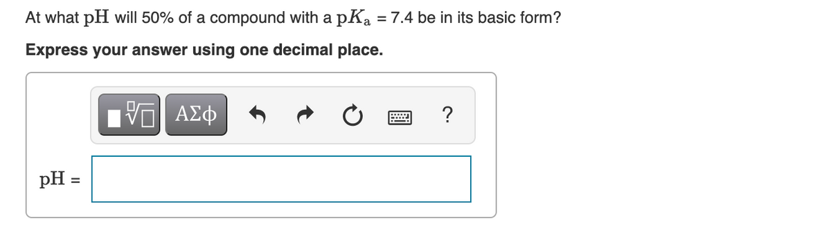 At what pH will 50% of a compound with a pK₂ = 7.4 be in its basic form?
Express your answer using one decimal place.
pH =
=
ΠΫΠΙ ΑΣΦ
?